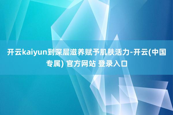 开云kaiyun到深层滋养赋予肌肤活力-开云(中国专属) 官