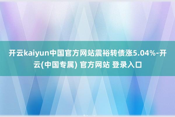 开云kaiyun中国官方网站震裕转债涨5.04%-开云(中国