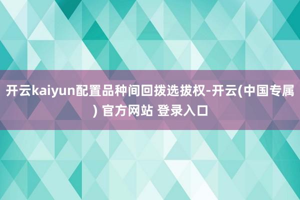 开云kaiyun配置品种间回拨选拔权-开云(中国专属) 官方