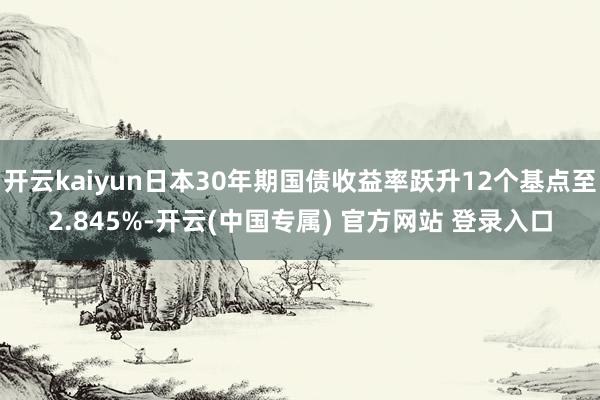 开云kaiyun日本30年期国债收益率跃升12个基点至2.8