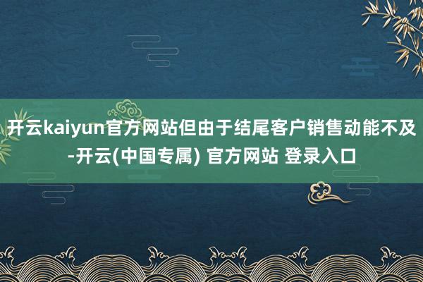 开云kaiyun官方网站但由于结尾客户销售动能不及-开云(中