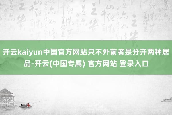 开云kaiyun中国官方网站只不外前者是分开两种居品-开云(