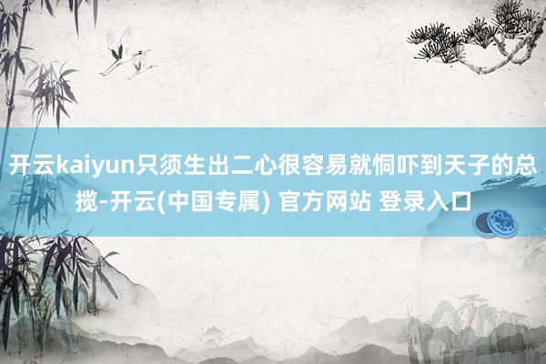 开云kaiyun只须生出二心很容易就恫吓到天子的总揽-开云(