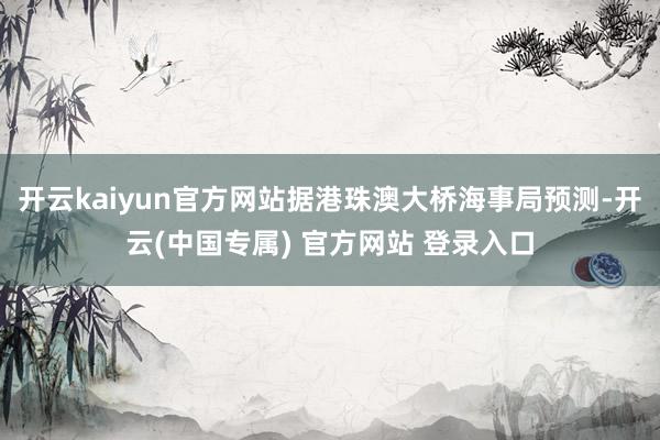 开云kaiyun官方网站据港珠澳大桥海事局预测-开云(中国专