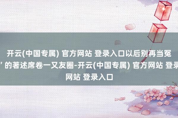 开云(中国专属) 官方网站 登录入口以后别再当冤大头”的著述