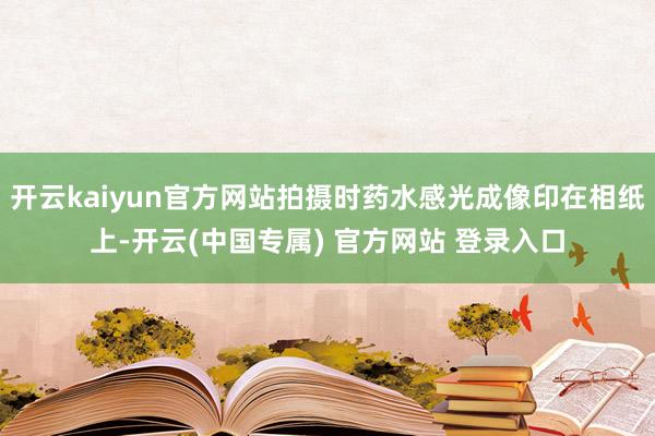 开云kaiyun官方网站拍摄时药水感光成像印在相纸上-开云(中国专属) 官方网站 登录入口