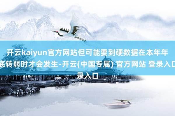开云kaiyun官方网站但可能要到硬数据在本年年底转弱时才会发生-开云(中国专属) 官方网站 登录入口