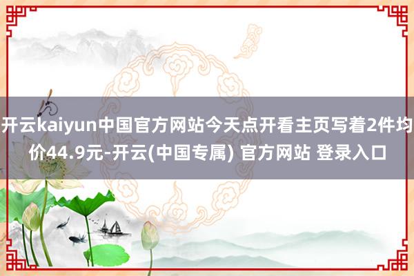 开云kaiyun中国官方网站今天点开看主页写着2件均价44.9元-开云(中国专属) 官方网站 登录入口