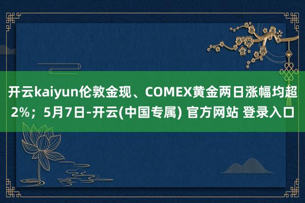 开云kaiyun伦敦金现、COMEX黄金两日涨幅均超2%；5月7日-开云(中国专属) 官方网站 登录入口