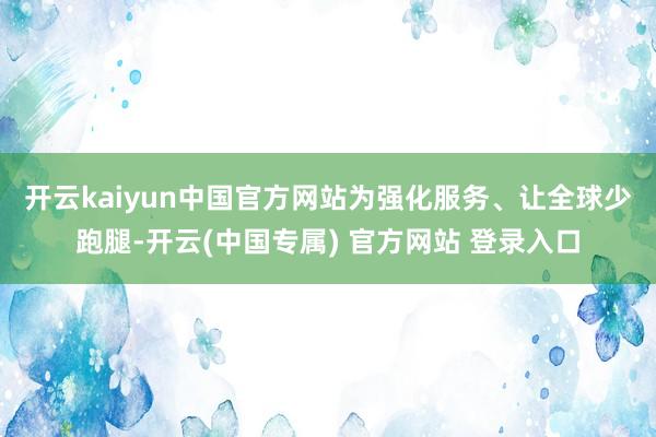 开云kaiyun中国官方网站　　为强化服务、让全球少跑腿-开云(中国专属) 官方网站 登录入口