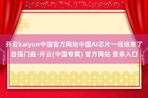 开云kaiyun中国官方网站中国AI芯片一经结束了自强门庭-开云(中国专属) 官方网站 登录入口