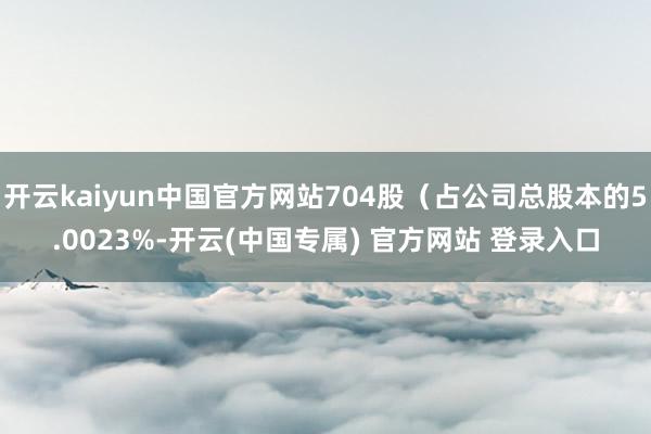 开云kaiyun中国官方网站704股(占公司总股本的5.0023%-开云(中国专属) 官方网站 登录入口