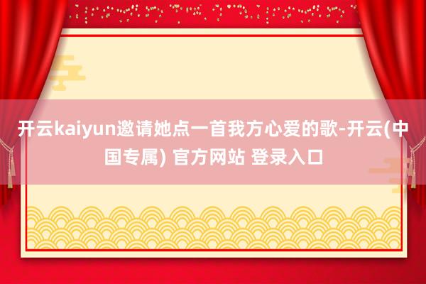 开云kaiyun邀请她点一首我方心爱的歌-开云(中国专属) 