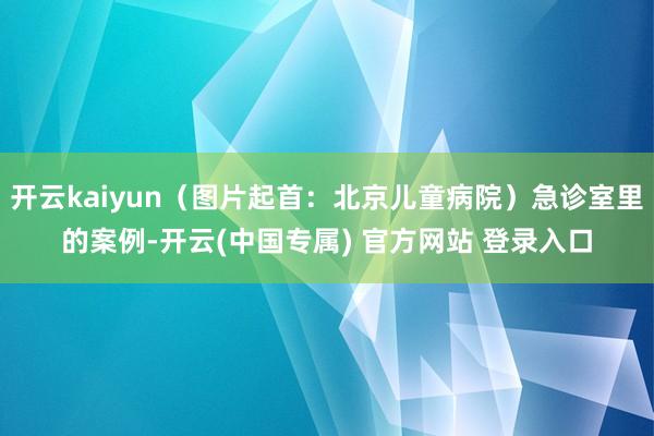 开云kaiyun（图片起首：北京儿童病院）急诊室里的案例-开