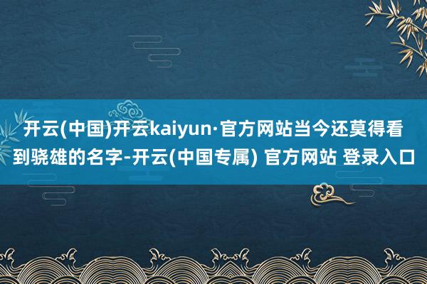 开云(中国)开云kaiyun·官方网站当今还莫得看到骁雄的名字-开云(中国专属) 官方网站 登录入口
