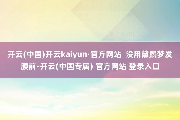 开云(中国)开云kaiyun·官方网站  没用黛熙梦发膜前-