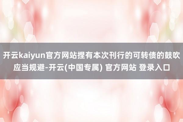 开云kaiyun官方网站捏有本次刊行的可转债的鼓吹应当规避-