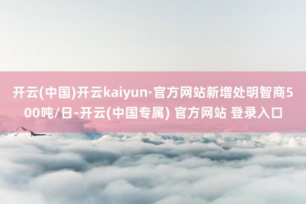 开云(中国)开云kaiyun·官方网站新增处明智商500吨/