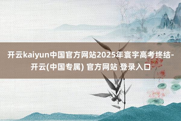 开云kaiyun中国官方网站2025年寰宇高考终结-开云(中