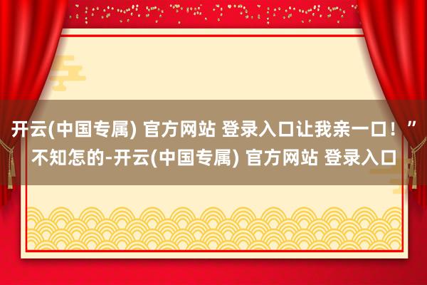 开云(中国专属) 官方网站 登录入口让我亲一口！”不知怎的-