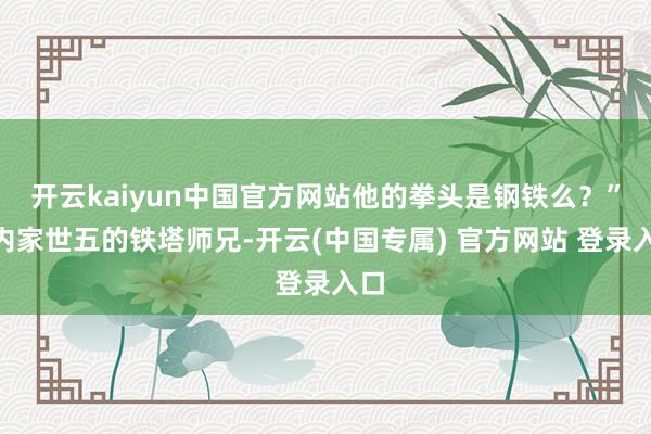 开云kaiyun中国官方网站他的拳头是钢铁么？”“内家世五的铁塔师兄-开云(中国专属) 官方网站 登录入口