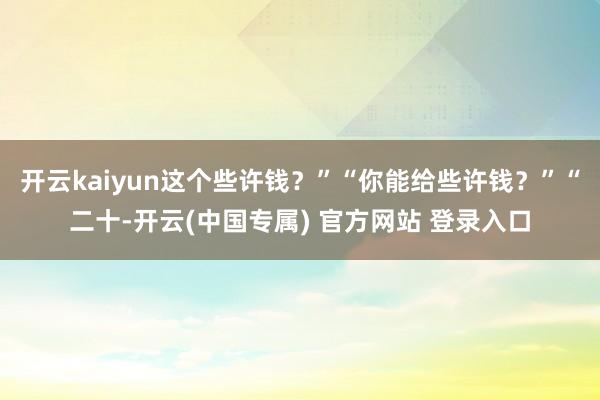 开云kaiyun这个些许钱？”“你能给些许钱？”“二十-开云