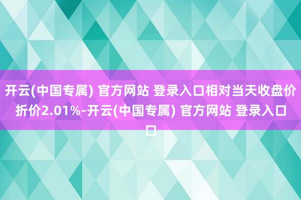 开云(中国专属) 官方网站 登录入口相对当天收盘价折价2.0