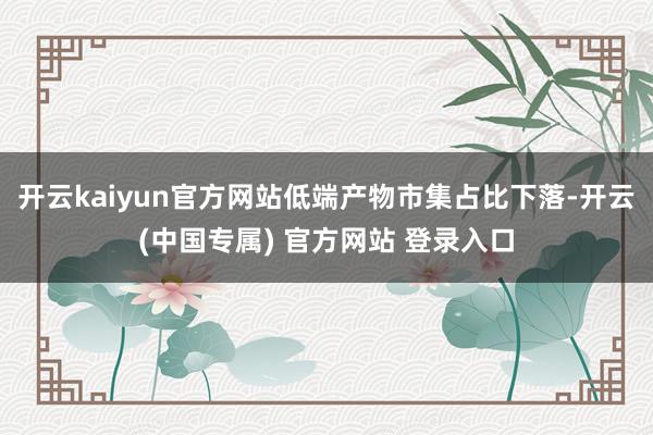 开云kaiyun官方网站低端产物市集占比下落-开云(中国专属) 官方网站 登录入口