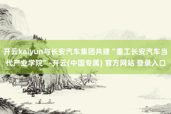 开云kaiyun与长安汽车集团共建“重工长安汽车当代产业学院”-开云(中国专属) 官方网站 登录入口