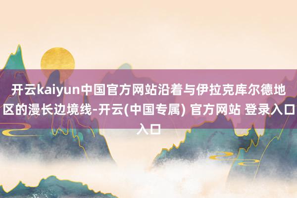 开云kaiyun中国官方网站沿着与伊拉克库尔德地区的漫长边境线-开云(中国专属) 官方网站 登录入口