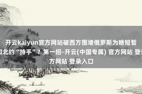开云kaiyun官方网站破西方围堵俄罗斯为啥短暂夸口和北约“持手”?第一招-开云(中国专属) 官方网站 登录入口