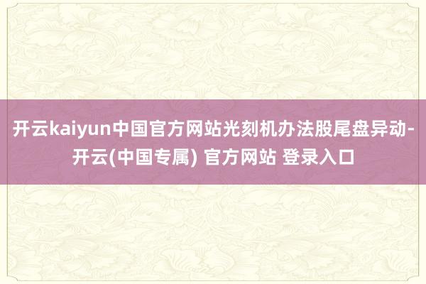 开云kaiyun中国官方网站光刻机办法股尾盘异动-开云(中国