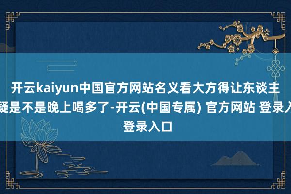 开云kaiyun中国官方网站名义看大方得让东谈主怀疑是不是晚