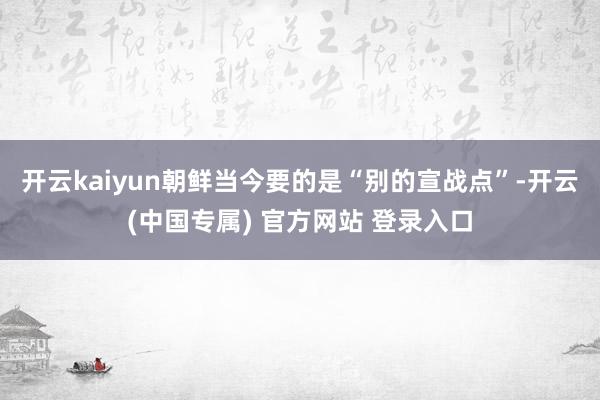 开云kaiyun朝鲜当今要的是“别的宣战点”-开云(中国专属