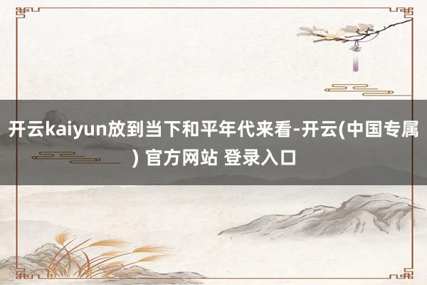 开云kaiyun放到当下和平年代来看-开云(中国专属) 官方