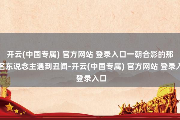 开云(中国专属) 官方网站 登录入口一朝合影的那位名东说念主