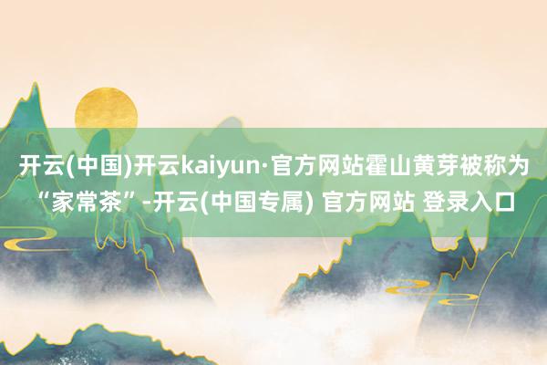 开云(中国)开云kaiyun·官方网站霍山黄芽被称为“家常茶”-开云(中国专属) 官方网站 登录入口