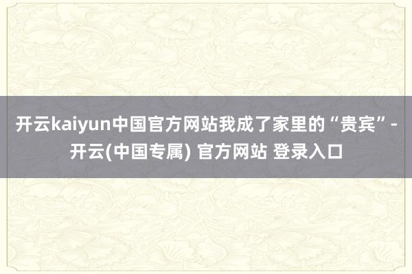 开云kaiyun中国官方网站我成了家里的“贵宾”-开云(中国