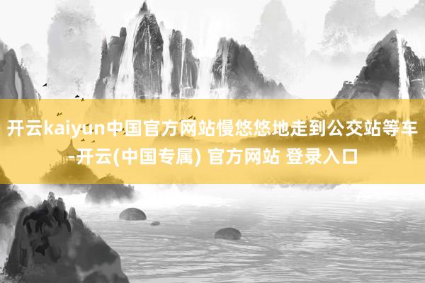 开云kaiyun中国官方网站慢悠悠地走到公交站等车-开云(中国专属) 官方网站 登录入口