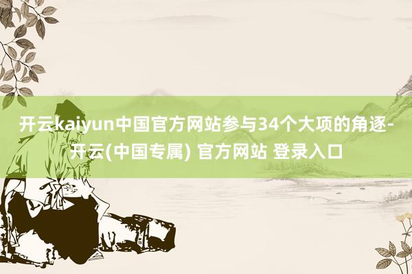 开云kaiyun中国官方网站参与34个大项的角逐-开云(中国