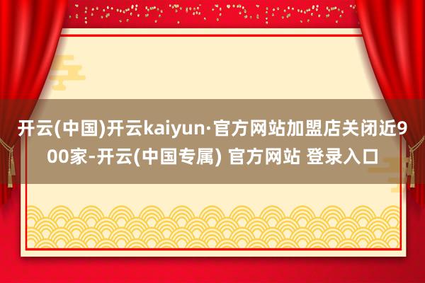 开云(中国)开云kaiyun·官方网站加盟店关闭近900家-