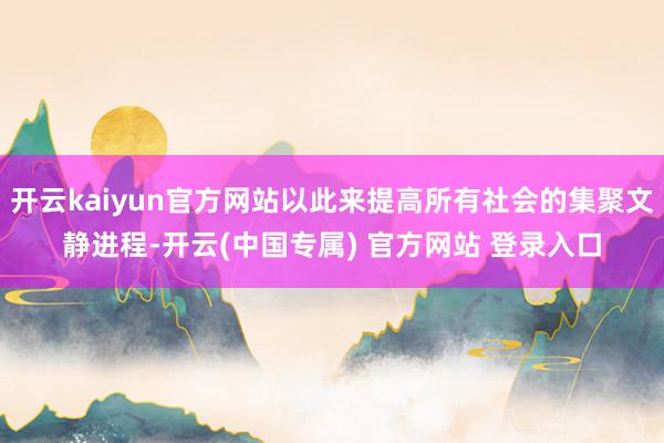 开云kaiyun官方网站以此来提高所有社会的集聚文静进程-开云(中国专属) 官方网站 登录入口