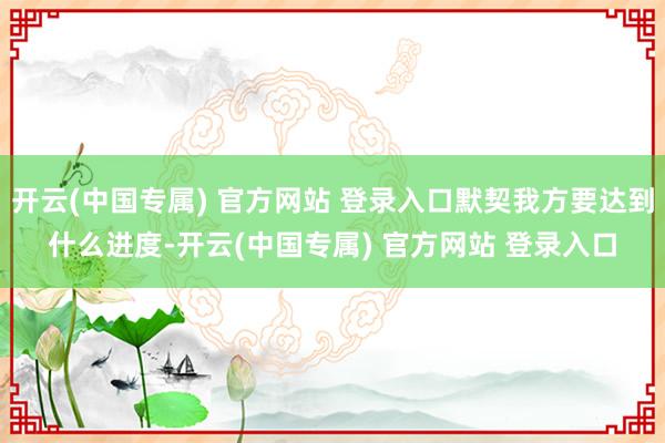 开云(中国专属) 官方网站 登录入口默契我方要达到什么进度-开云(中国专属) 官方网站 登录入口