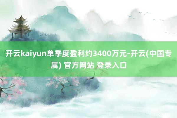 开云kaiyun单季度盈利约3400万元-开云(中国专属) 