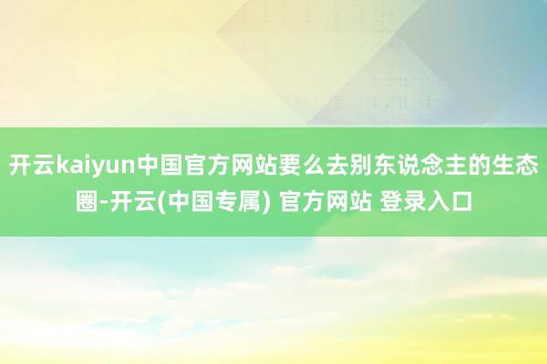 开云kaiyun中国官方网站要么去别东说念主的生态圈-开云(