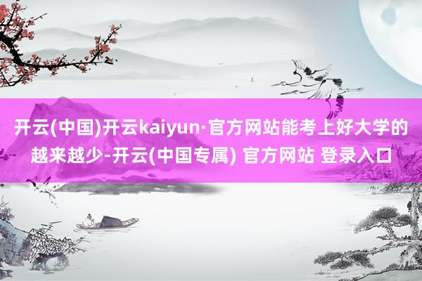 开云(中国)开云kaiyun·官方网站能考上好大学的越来越少