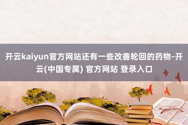 开云kaiyun官方网站还有一些改善轮回的药物-开云(中国专属) 官方网站 登录入口