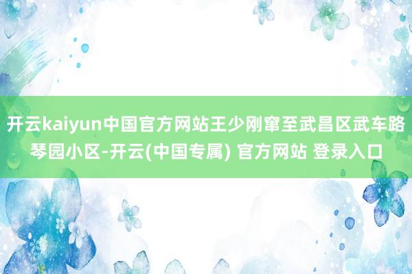 开云kaiyun中国官方网站王少刚窜至武昌区武车路琴园小区-
