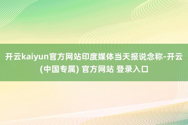 开云kaiyun官方网站印度媒体当天报说念称-开云(中国专属
