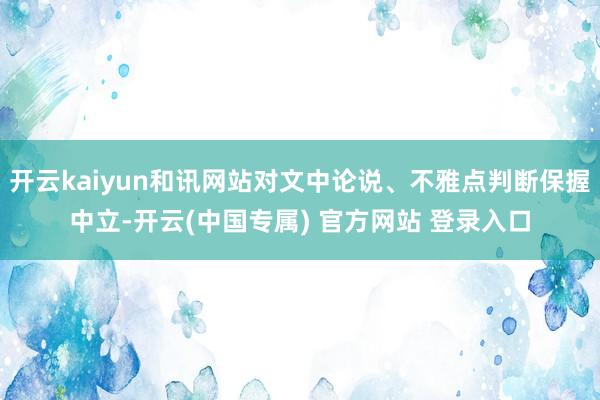 开云kaiyun和讯网站对文中论说、不雅点判断保握中立-开云